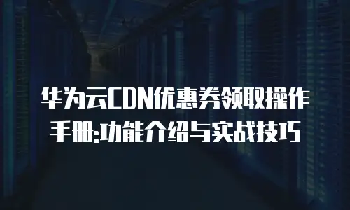 华为云CDN优惠券领取操作手册:功能介绍与实战技巧