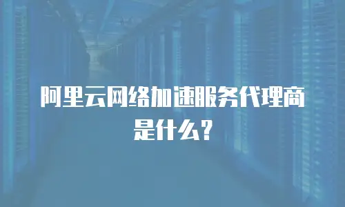 阿里云网络加速服务代理商是什么？