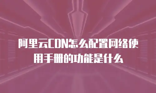 阿里云CDN怎么配置网络使用手册的功能是什么
