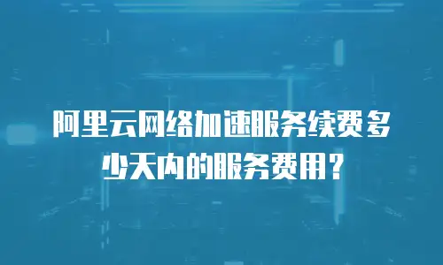 阿里云网络加速服务续费多少天内的服务费用？