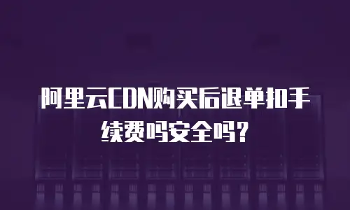 阿里云CDN购买后退单扣手续费吗安全吗？
