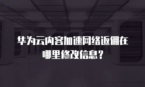 华为云内容加速网络返佣在哪里修改信息？
