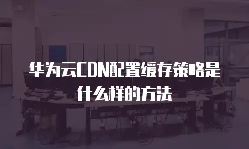 华为云CDN配置缓存策略是什么样的方法
