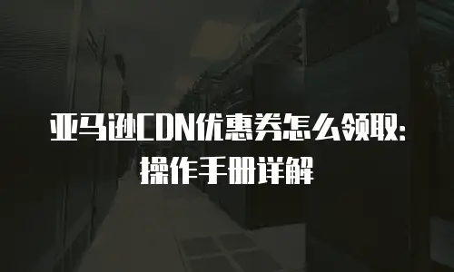 亚马逊CDN优惠券怎么领取：操作手册详解