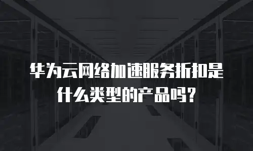 华为云网络加速服务折扣是什么类型的产品吗？