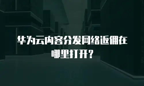 华为云内容分发网络返佣在哪里打开？