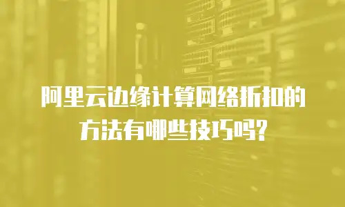  阿里云边缘计算网络折扣的方法有哪些技巧吗?