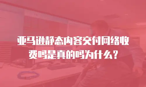亚马逊静态内容交付网络收费吗是真的吗为什么？