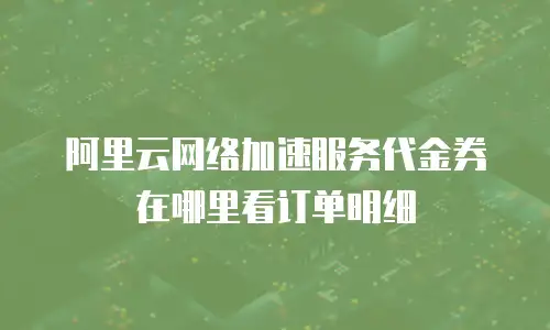 阿里云网络加速服务代金券在哪里看订单明细