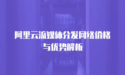 阿里云流媒体分发网络价格与优势解析