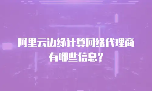 阿里云边缘计算网络代理商有哪些信息？
