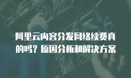 阿里云内容分发网络续费真的吗？原因分析和解决方案
