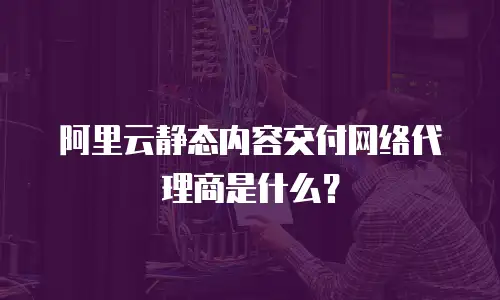阿里云静态内容交付网络代理商是什么？
