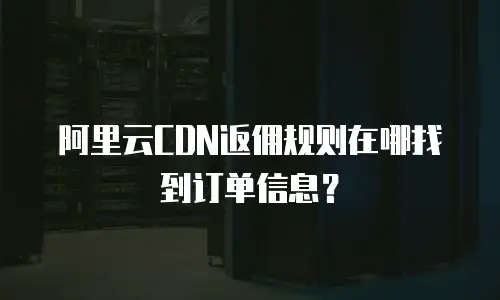 阿里云CDN返佣规则在哪找到订单信息？