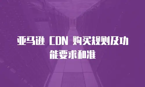 亚马逊 CDN 购买规则及功能要求和准