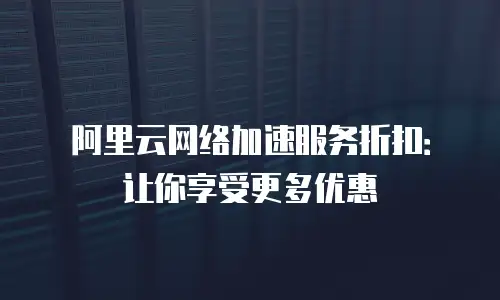 阿里云网络加速服务折扣：让你享受更多优惠