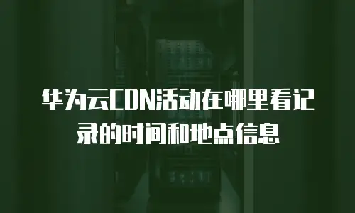 华为云CDN活动在哪里看记录的时间和地点信息