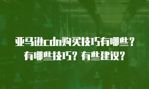 亚马逊cdn购买技巧有哪些？有哪些技巧？有些建议？