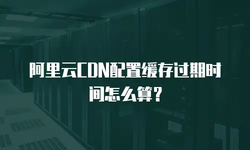 阿里云CDN配置缓存过期时间怎么算？