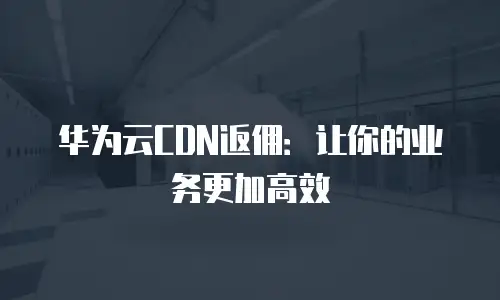 华为云CDN返佣：让你的业务更加高效