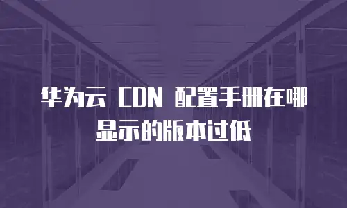华为云 CDN 配置手册在哪显示的版本过低