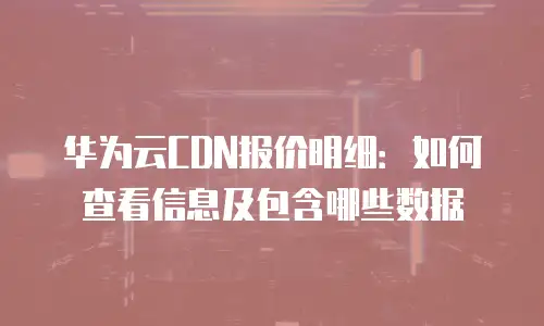 华为云CDN报价明细：如何查看信息及包含哪些数据