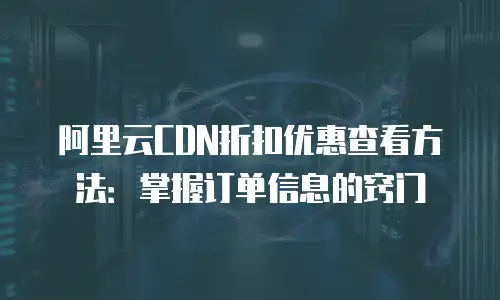 阿里云CDN折扣优惠查看方法：掌握订单信息的窍门