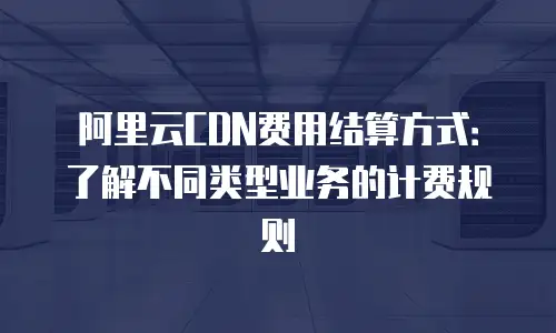 阿里云CDN费用结算方式：了解不同类型业务的计费规则