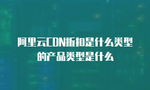 阿里云CDN折扣是什么类型的产品类型是什么