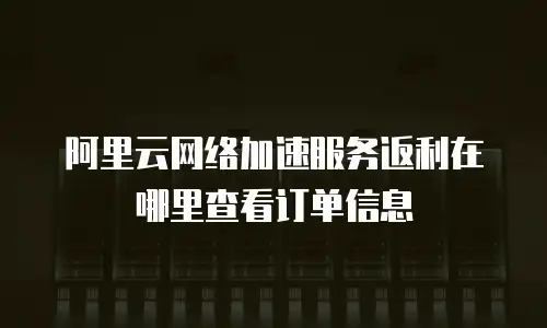 阿里云网络加速服务返利在哪里查看订单信息