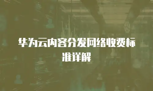 华为云内容分发网络收费标准详解