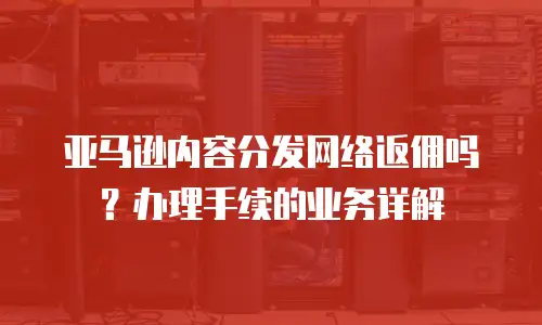 亚马逊内容分发网络返佣吗？办理手续的业务详解