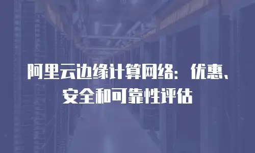 阿里云边缘计算网络：优惠、安全和可靠性评估