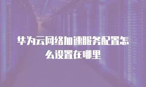 华为云网络加速服务配置怎么设置在哪里