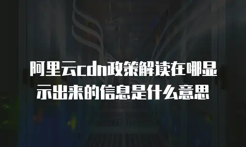 阿里云cdn政策解读在哪显示出来的信息是什么意思