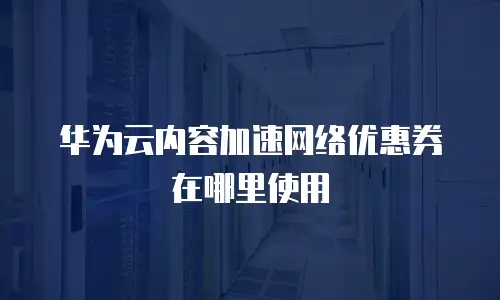 华为云内容加速网络优惠券在哪里使用
