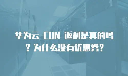 华为云 CDN 返利是真的吗？为什么没有优惠券？