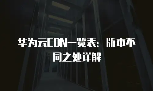 华为云CDN一览表：版本不同之处详解