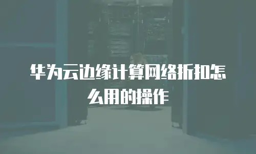 华为云边缘计算网络折扣怎么用的操作