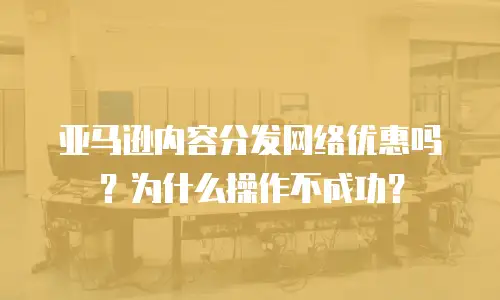 亚马逊内容分发网络优惠吗？为什么操作不成功？