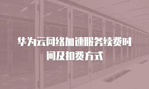 华为云网络加速服务续费时间及扣费方式