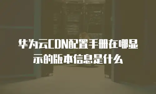 华为云CDN配置手册在哪显示的版本信息是什么