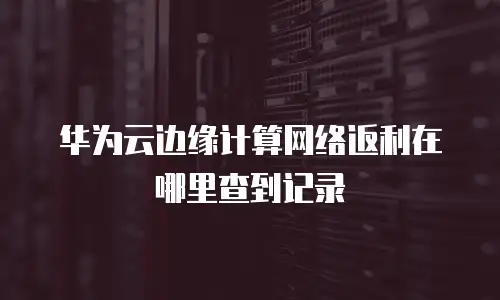 华为云边缘计算网络返利在哪里查到记录