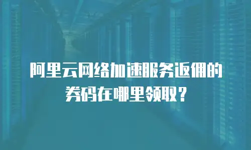 阿里云网络加速服务返佣的券码在哪里领取？