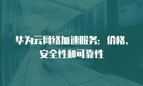 华为云网络加速服务：价格、安全性和可靠性