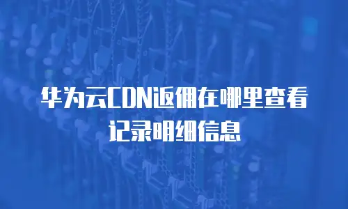 华为云CDN返佣在哪里查看记录明细信息