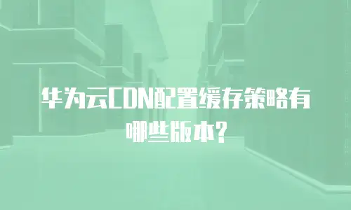 华为云CDN配置缓存策略有哪些版本?