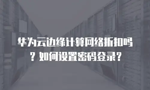 华为云边缘计算网络折扣吗？如何设置密码登录？