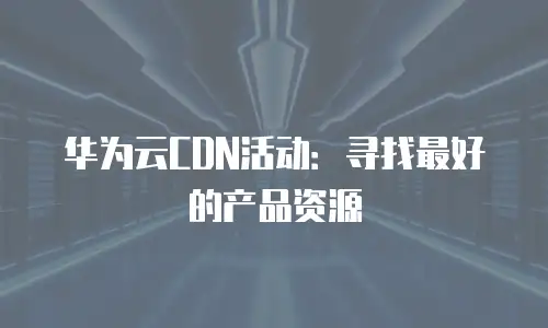 华为云CDN活动：寻找最好的产品资源