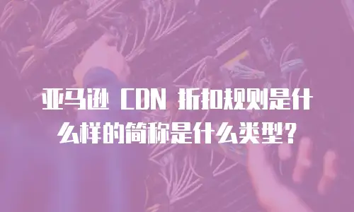 亚马逊 CDN 折扣规则是什么样的简称是什么类型？